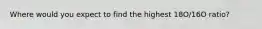 Where would you expect to find the highest 18O/16O ratio?