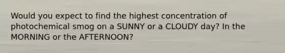 Would you expect to find the highest concentration of photochemical smog on a SUNNY or a CLOUDY day? In the MORNING or the AFTERNOON?
