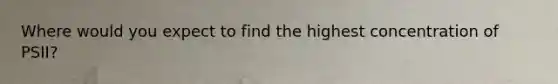Where would you expect to find the highest concentration of PSII?