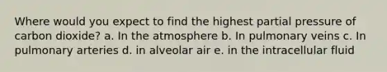 Where would you expect to find the highest partial pressure of carbon dioxide? a. In the atmosphere b. In pulmonary veins c. In pulmonary arteries d. in alveolar air e. in the intracellular fluid