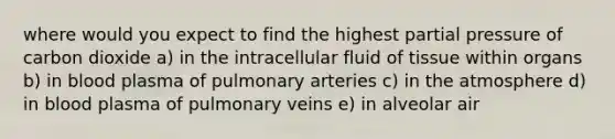 where would you expect to find the highest partial pressure of carbon dioxide a) in the intracellular fluid of tissue within organs b) in blood plasma of pulmonary arteries c) in the atmosphere d) in blood plasma of pulmonary veins e) in alveolar air