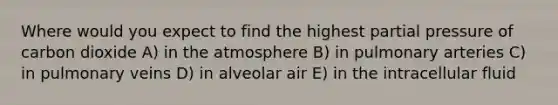 Where would you expect to find the highest partial pressure of carbon dioxide A) in the atmosphere B) in pulmonary arteries C) in pulmonary veins D) in alveolar air E) in the intracellular fluid