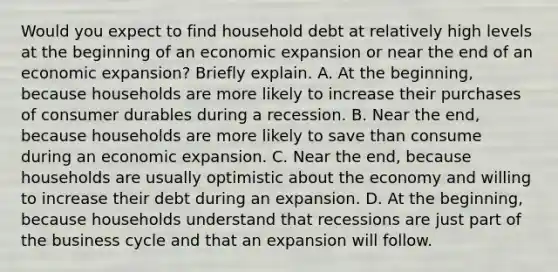 Would you expect to find household debt at relatively high levels at the beginning of an economic expansion or near the end of an economic​ expansion? Briefly explain. A. At the​ beginning, because households are more likely to increase their purchases of consumer durables during a recession. B. Near the​ end, because households are more likely to save than consume during an economic expansion. C. Near the​ end, because households are usually optimistic about the economy and willing to increase their debt during an expansion. D. At the​ beginning, because households understand that recessions are just part of the business cycle and that an expansion will follow.