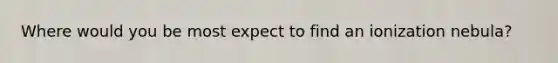 Where would you be most expect to find an ionization nebula?