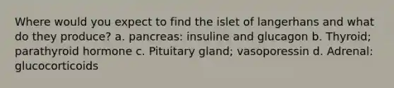 Where would you expect to find the islet of langerhans and what do they produce? a. pancreas: insuline and glucagon b. Thyroid; parathyroid hormone c. Pituitary gland; vasoporessin d. Adrenal: glucocorticoids