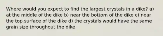 Where would you expect to find the largest crystals in a dike? a) at the middle of the dike b) near the bottom of the dike c) near the top surface of the dike d) the crystals would have the same grain size throughout the dike