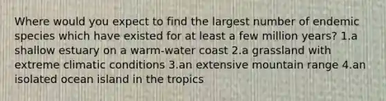 Where would you expect to find the largest number of endemic species which have existed for at least a few million years? 1.a shallow estuary on a warm-water coast 2.a grassland with extreme climatic conditions 3.an extensive mountain range 4.an isolated ocean island in the tropics