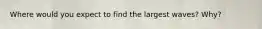 Where would you expect to find the largest waves? Why?