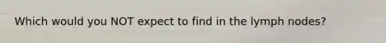 Which would you NOT expect to find in the lymph nodes?