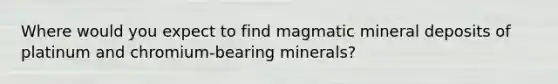 Where would you expect to find magmatic mineral deposits of platinum and chromium-bearing minerals?