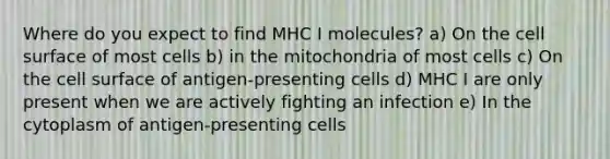 Where do you expect to find MHC I molecules? a) On the cell surface of most cells b) in the mitochondria of most cells c) On the cell surface of antigen-presenting cells d) MHC I are only present when we are actively fighting an infection e) In the cytoplasm of antigen-presenting cells