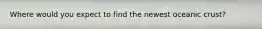Where would you expect to find the newest oceanic crust?