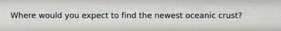 Where would you expect to find the newest oceanic crust?