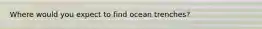Where would you expect to find ocean trenches?