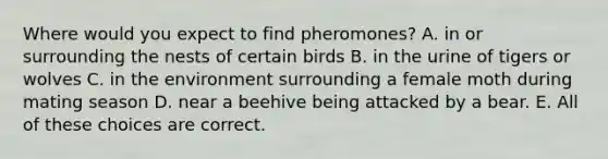 Where would you expect to find pheromones? A. in or surrounding the nests of certain birds B. in the urine of tigers or wolves C. in the environment surrounding a female moth during mating season D. near a beehive being attacked by a bear. E. All of these choices are correct.