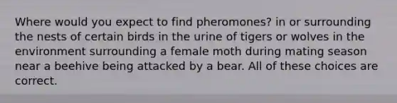 Where would you expect to find pheromones? in or surrounding the nests of certain birds in the urine of tigers or wolves in the environment surrounding a female moth during mating season near a beehive being attacked by a bear. All of these choices are correct.