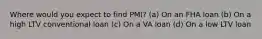 Where would you expect to find PMI? (a) On an FHA loan (b) On a high LTV conventional loan (c) On a VA loan (d) On a low LTV loan