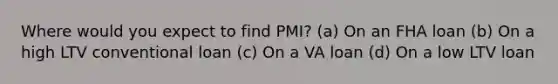 Where would you expect to find PMI? (a) On an FHA loan (b) On a high LTV conventional loan (c) On a VA loan (d) On a low LTV loan