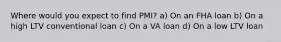 Where would you expect to find PMI? a) On an FHA loan b) On a high LTV conventional loan c) On a VA loan d) On a low LTV loan