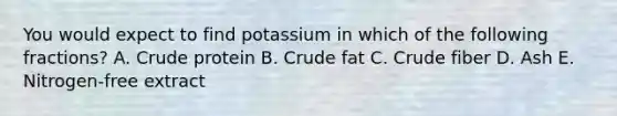 You would expect to find potassium in which of the following fractions? A. Crude protein B. Crude fat C. Crude fiber D. Ash E. Nitrogen-free extract