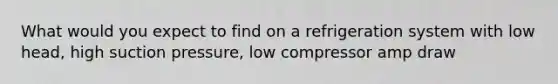 What would you expect to find on a refrigeration system with low head, high suction pressure, low compressor amp draw