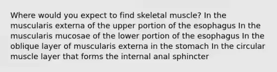 Where would you expect to find skeletal muscle? In the muscularis externa of the upper portion of the esophagus In the muscularis mucosae of the lower portion of the esophagus In the oblique layer of muscularis externa in the stomach In the circular muscle layer that forms the internal anal sphincter