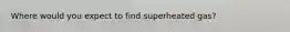 Where would you expect to find superheated gas?