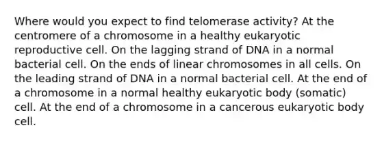 Where would you expect to find telomerase activity? At the centromere of a chromosome in a healthy eukaryotic reproductive cell. On the lagging strand of DNA in a normal bacterial cell. On the ends of linear chromosomes in all cells. On the leading strand of DNA in a normal bacterial cell. At the end of a chromosome in a normal healthy eukaryotic body (somatic) cell. At the end of a chromosome in a cancerous eukaryotic body cell.