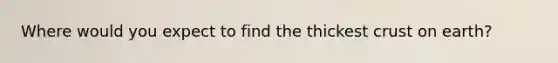 Where would you expect to find the thickest crust on earth?