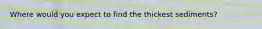 Where would you expect to find the thickest sediments?