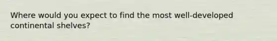 Where would you expect to find the most well-developed continental shelves?