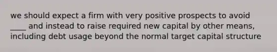 we should expect a firm with very positive prospects to avoid ____ and instead to raise required new capital by other means, including debt usage beyond the normal target capital structure