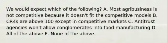 We would expect which of the following? A. Most agribusiness is not competitive because it doesn't fit the competitive models B. CR4s are above 100 except in competitive markets C. Antitrust agencies won't allow conglomerates into food manufacturing D. All of the above E. None of the above