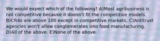 We would expect which of the following? A)Most agribusiness is not competitive because it doesn't fit the competitive models. B)CR4s are above 100 except in competitive markets. C)Antitrust agencies won't allow conglomerates into food manufacturing. D)All of the above. E)None of the above.