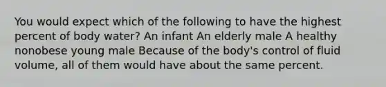 You would expect which of the following to have the highest percent of body water? An infant An elderly male A healthy nonobese young male Because of the body's control of fluid volume, all of them would have about the same percent.