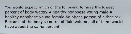 You would expect which of the following to have the lowest percent of body water? A healthy nonobese young male A healthy nonobese young female An obese person of either sex Because of the body's control of fluid volume, all of them would have about the same percent