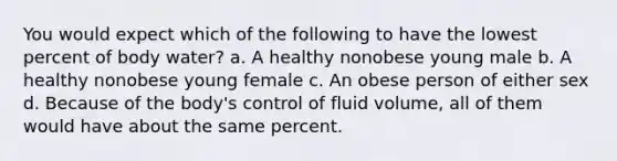 You would expect which of the following to have the lowest percent of body water? a. A healthy nonobese young male b. A healthy nonobese young female c. An obese person of either sex d. Because of the body's control of fluid volume, all of them would have about the same percent.