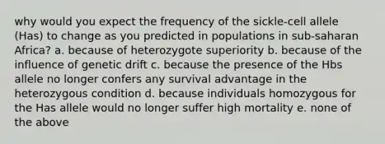 why would you expect the frequency of the sickle-cell allele (Has) to change as you predicted in populations in sub-saharan Africa? a. because of heterozygote superiority b. because of the influence of genetic drift c. because the presence of the Hbs allele no longer confers any survival advantage in the heterozygous condition d. because individuals homozygous for the Has allele would no longer suffer high mortality e. none of the above