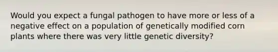 Would you expect a fungal pathogen to have more or less of a negative effect on a population of genetically modified corn plants where there was very little genetic diversity?