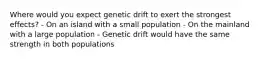 Where would you expect genetic drift to exert the strongest effects? - On an island with a small population - On the mainland with a large population - Genetic drift would have the same strength in both populations