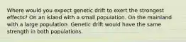 Where would you expect genetic drift to exert the strongest effects? On an island with a small population. On the mainland with a large population. Genetic drift would have the same strength in both populations.