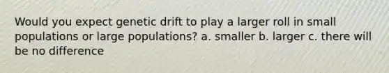 Would you expect genetic drift to play a larger roll in small populations or large populations? a. smaller b. larger c. there will be no difference