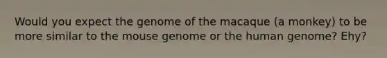 Would you expect the genome of the macaque (a monkey) to be more similar to the mouse genome or the human genome? Ehy?