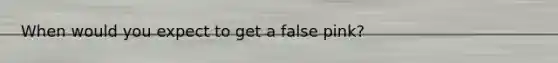 When would you expect to get a false pink?