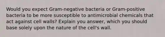 Would you expect Gram-negative bacteria or Gram-positive bacteria to be more susceptible to antimicrobial chemicals that act against cell walls? Explain you answer, which you should base solely upon the nature of the cell's wall.