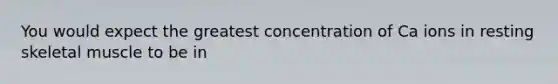 You would expect the greatest concentration of Ca ions in resting skeletal muscle to be in