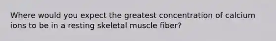 Where would you expect the greatest concentration of calcium ions to be in a resting skeletal muscle fiber?