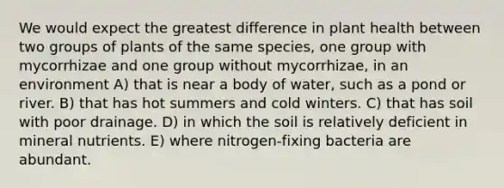 We would expect the greatest difference in plant health between two groups of plants of the same species, one group with mycorrhizae and one group without mycorrhizae, in an environment A) that is near a body of water, such as a pond or river. B) that has hot summers and cold winters. C) that has soil with poor drainage. D) in which the soil is relatively deficient in mineral nutrients. E) where nitrogen-fixing bacteria are abundant.