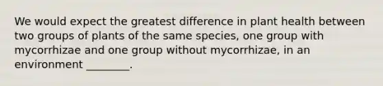 We would expect the greatest difference in plant health between two groups of plants of the same species, one group with mycorrhizae and one group without mycorrhizae, in an environment ________.