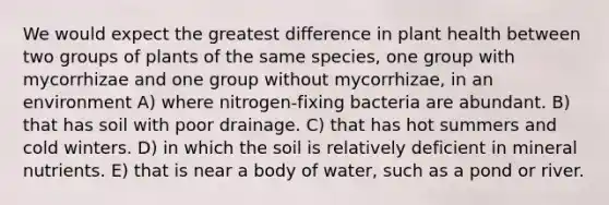 We would expect the greatest difference in plant health between two groups of plants of the same species, one group with mycorrhizae and one group without mycorrhizae, in an environment A) where nitrogen-fixing bacteria are abundant. B) that has soil with poor drainage. C) that has hot summers and cold winters. D) in which the soil is relatively deficient in mineral nutrients. E) that is near a body of water, such as a pond or river.